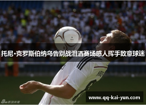 托尼·克罗斯伯纳乌告别战泪洒赛场感人挥手致意球迷 托尼·克罗斯伯纳乌告别战泪洒赛场感人挥手致意球迷