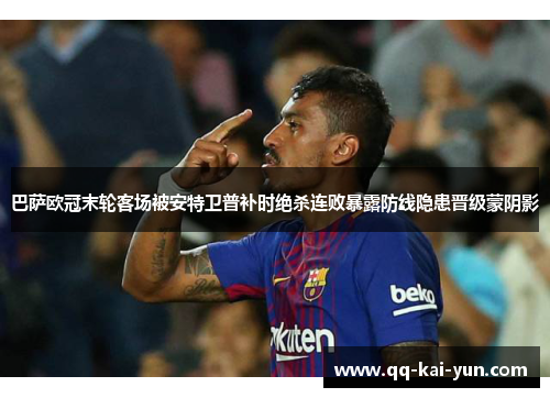 巴萨欧冠末轮客场被安特卫普补时绝杀连败暴露防线隐患晋级蒙阴影